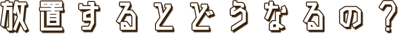 放置するとどうなるの？